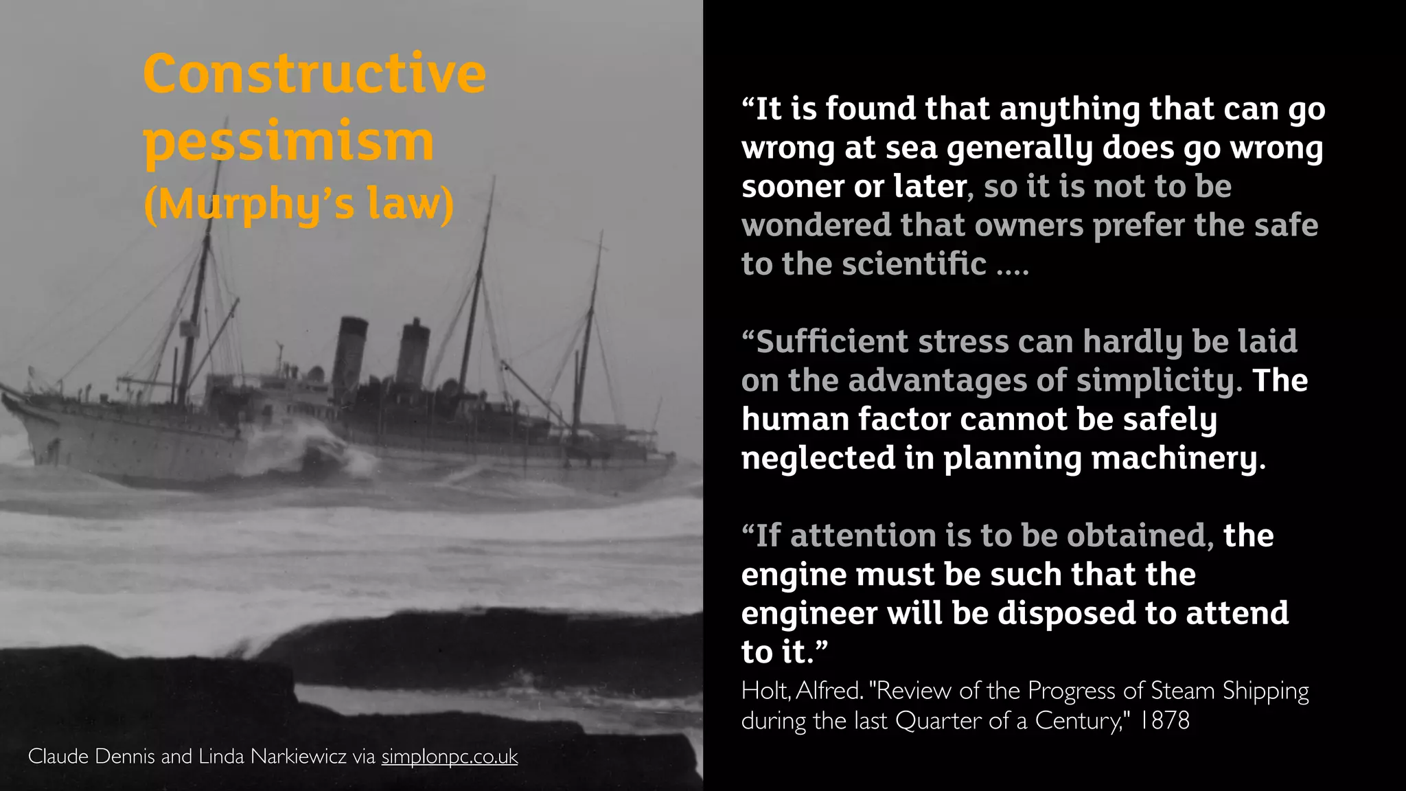 Claude Dennis and Linda Narkiewicz via simplonpc.co.uk
Constructive
pessimism  
(Murphy’s law)
“It is found that anything that can go
wrong at sea generally does go wrong
sooner or later, so it is not to be
wondered that owners prefer the safe
to the scientiﬁc ....
“Sufﬁcient stress can hardly be laid
on the advantages of simplicity. The
human factor cannot be safely
neglected in planning machinery.
“If attention is to be obtained, the
engine must be such that the
engineer will be disposed to attend
to it.”
Holt,Alfred. "Review of the Progress of Steam Shipping
during the last Quarter of a Century," 1878
 
