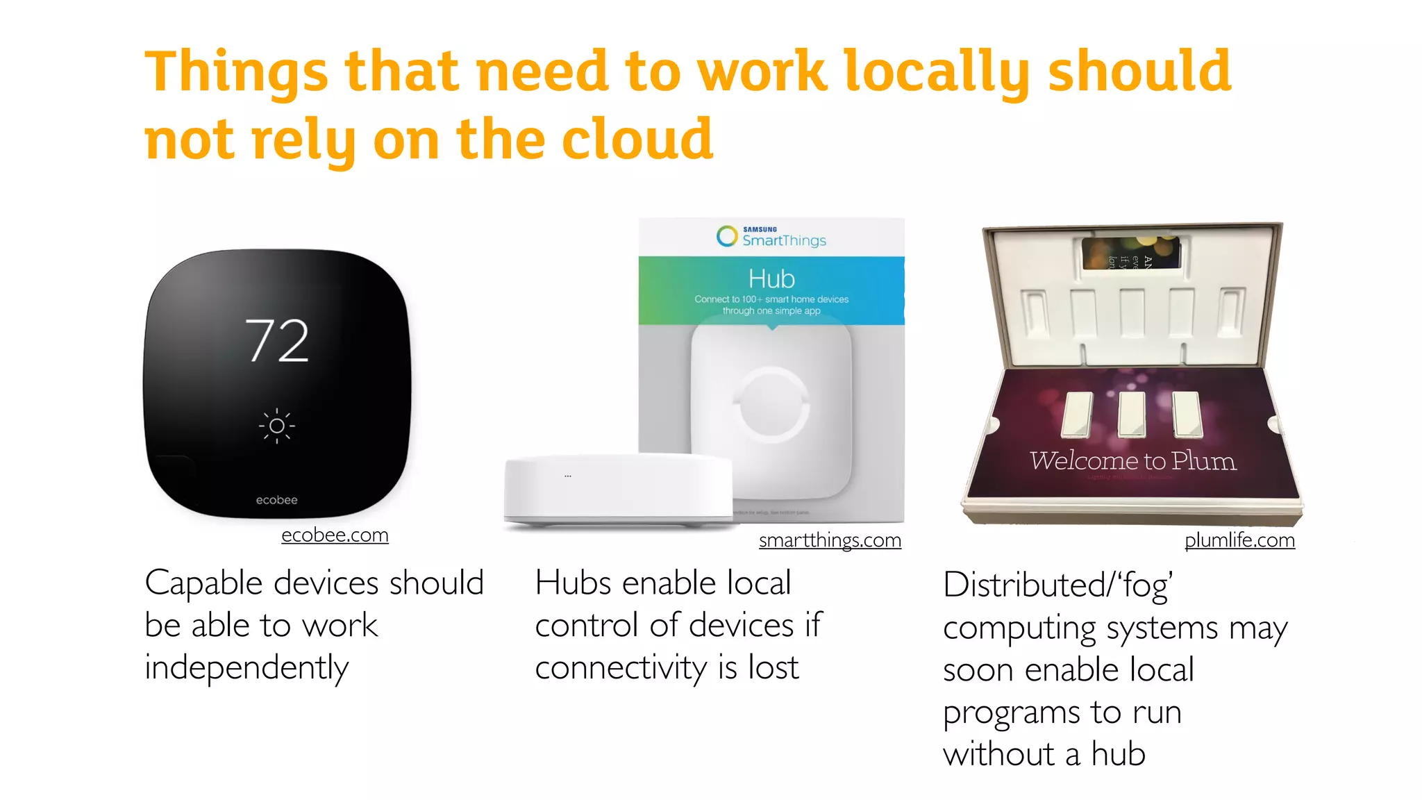 Things that need to work locally should
not rely on the cloud
Capable devices should
be able to work
independently
Hubs enable local
control of devices if
connectivity is lost
Distributed/‘fog’
computing systems may
soon enable local
programs to run
without a hub
ecobee.com smartthings.com plumlife.com
 