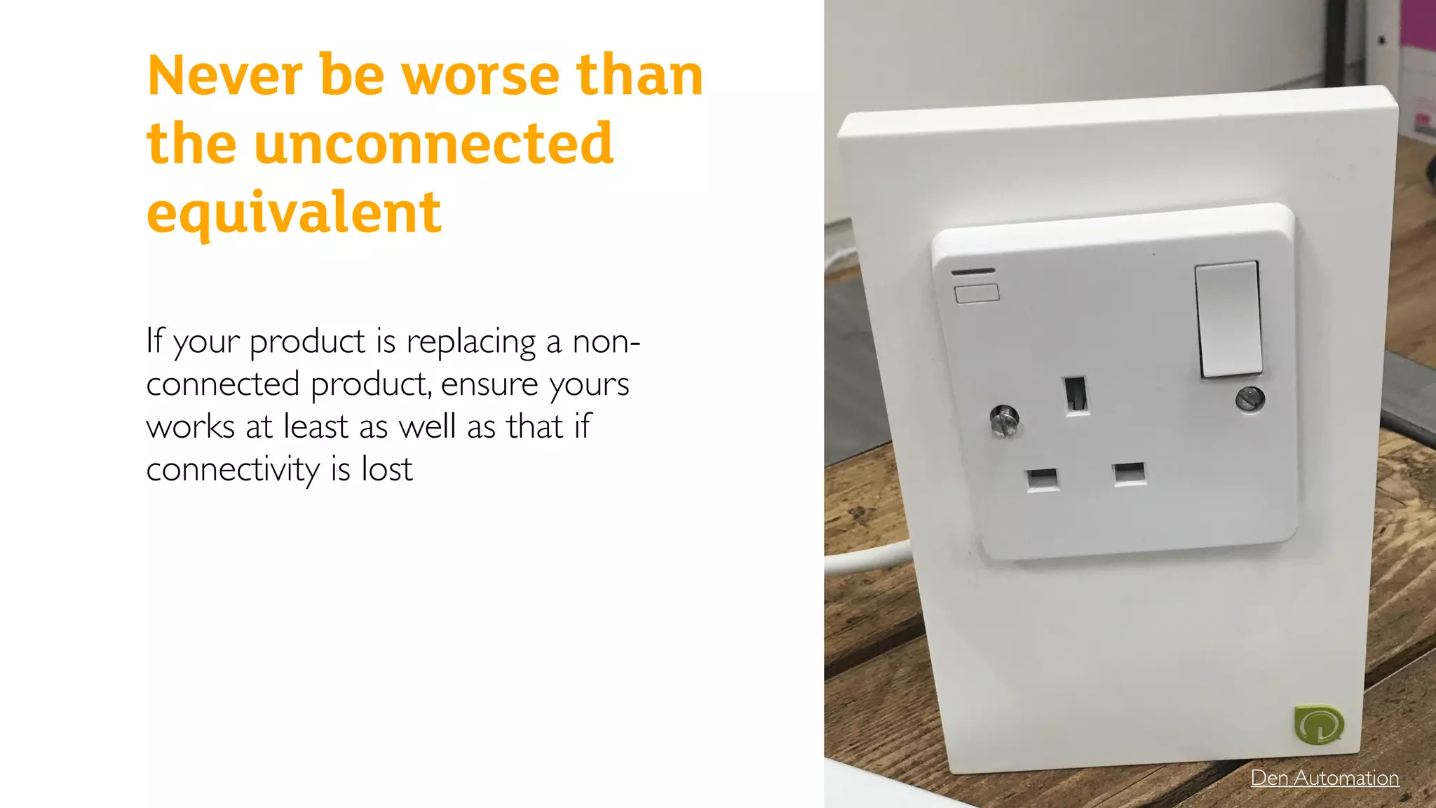 If your product is replacing a non-
connected product, ensure yours
works at least as well as that if
connectivity is lost
Den Automation
Never be worse than
the unconnected
equivalent
 