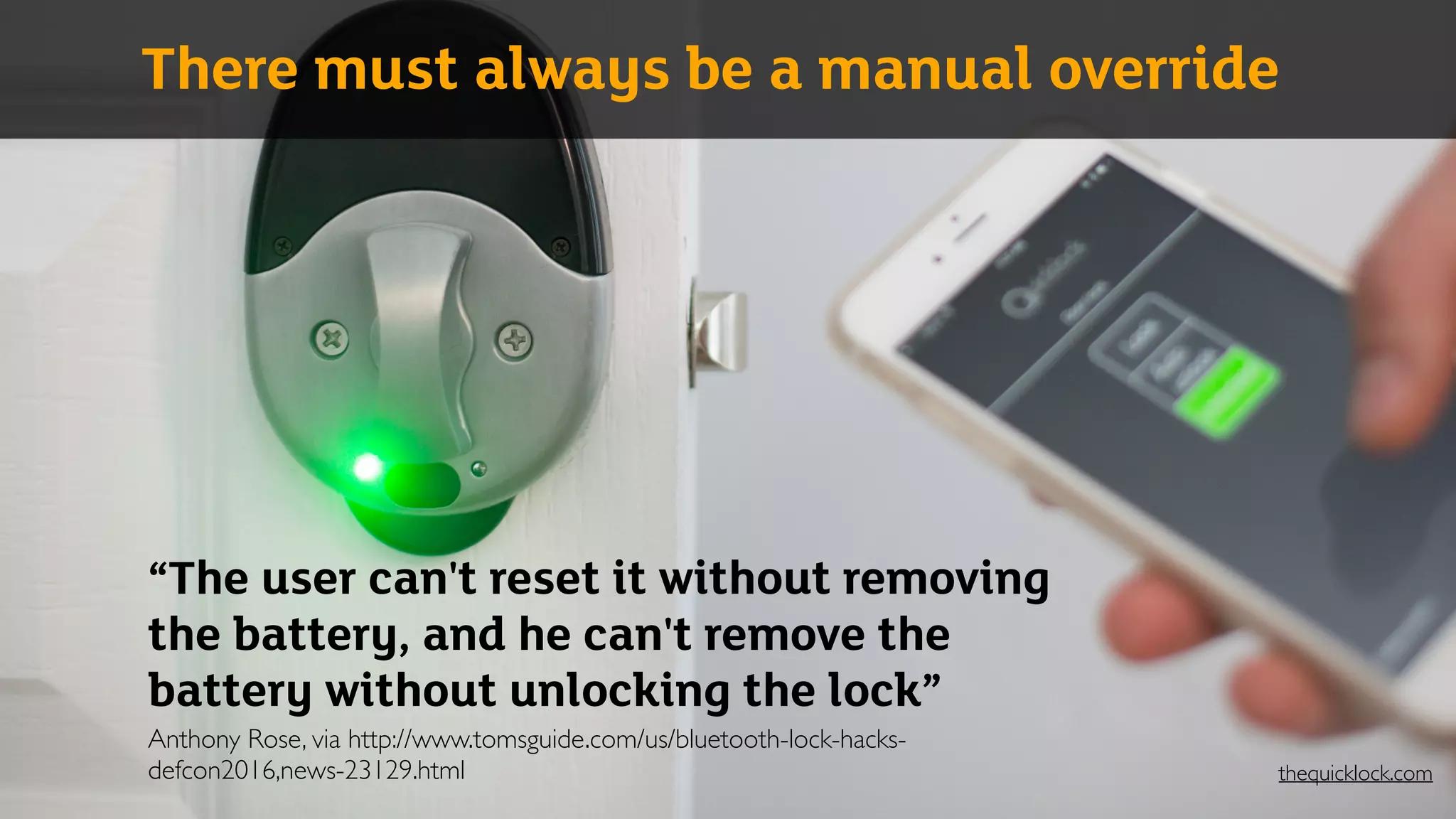 “The user can't reset it without removing
the battery, and he can't remove the
battery without unlocking the lock” 
Anthony Rose, via http://www.tomsguide.com/us/bluetooth-lock-hacks-
defcon2016,news-23129.html
There must always be a manual override
thequicklock.com
 