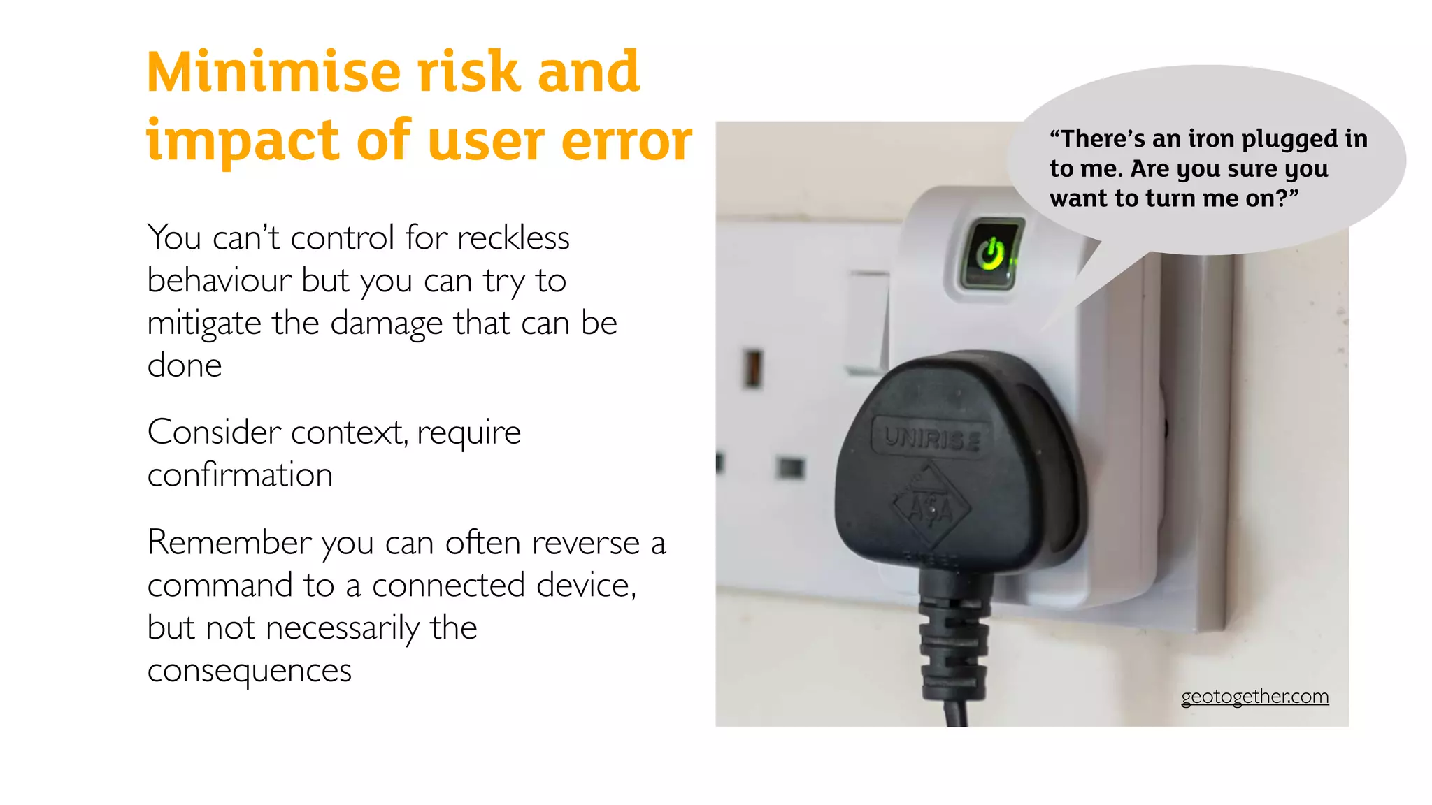 Minimise risk and
impact of user error
You can’t control for reckless
behaviour but you can try to
mitigate the damage that can be
done
Consider context, require
conﬁrmation
Remember you can often reverse a
command to a connected device,
but not necessarily the
consequences
“There’s an iron plugged in
to me. Are you sure you
want to turn me on?”
geotogether.com
 