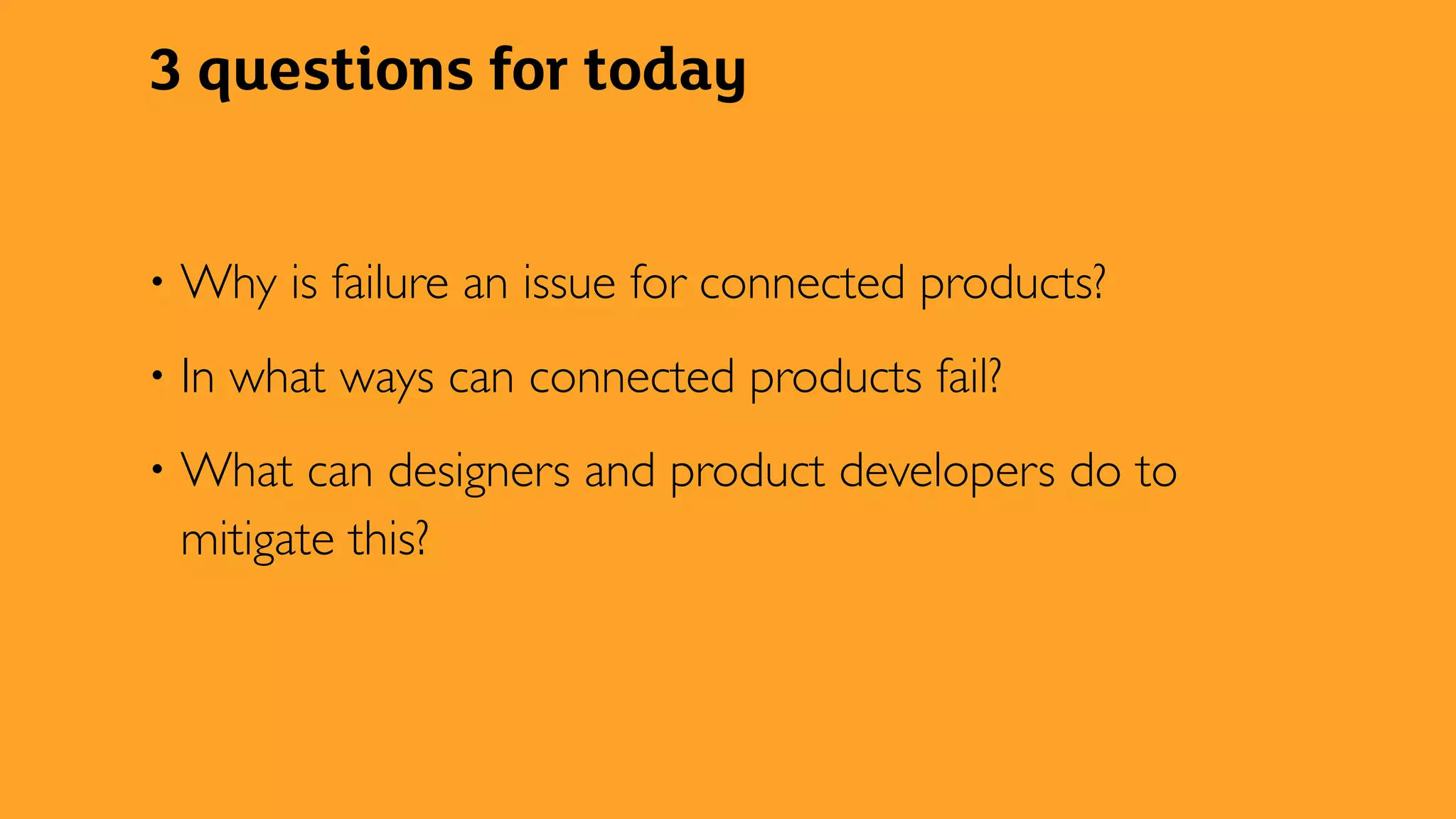3 questions for today
• Why is failure an issue for connected products?
• In what ways can connected products fail?
• What can designers and product developers do to
mitigate this?
 