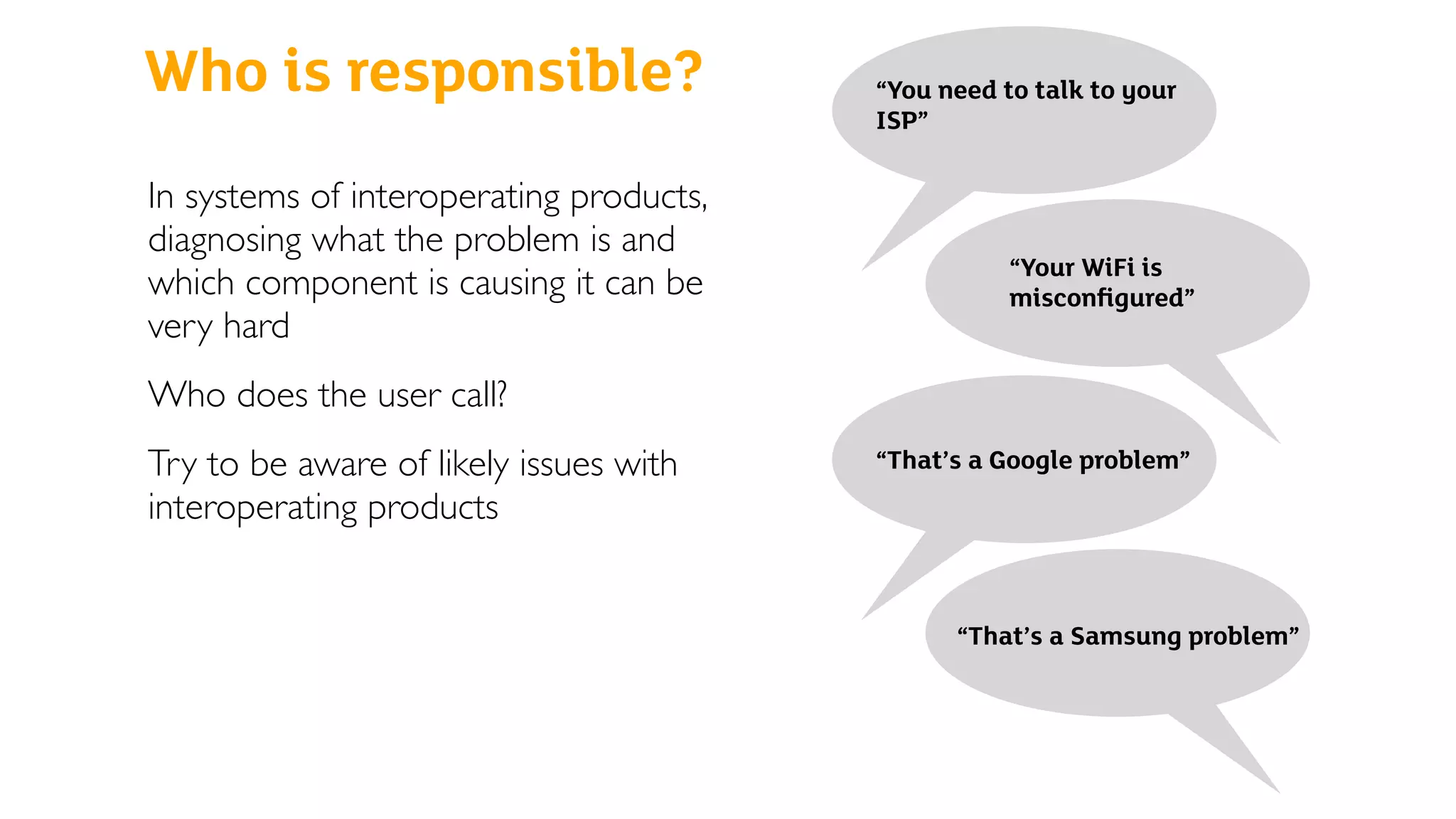 Who is responsible?
In systems of interoperating products,
diagnosing what the problem is and
which component is causing it can be
very hard
Who does the user call?
Try to be aware of likely issues with
interoperating products
“You need to talk to your
ISP”
“Your WiFi is
misconﬁgured”
“That’s a Google problem”
“That’s a Samsung problem”
 