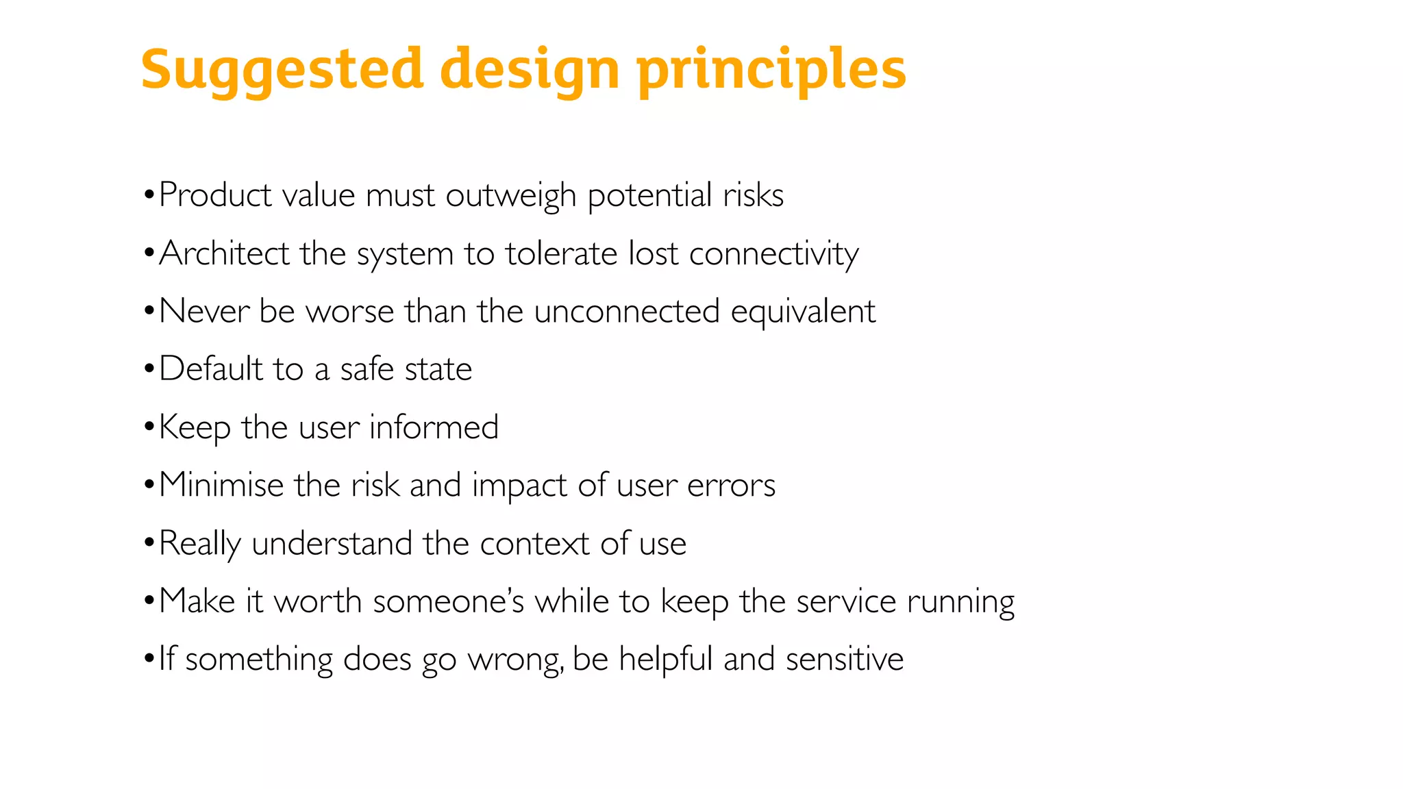 Suggested design principles
•Product value must outweigh potential risks
•Architect the system to tolerate lost connectivity
•Never be worse than the unconnected equivalent
•Default to a safe state
•Keep the user informed
•Minimise the risk and impact of user errors
•Really understand the context of use
•Make it worth someone’s while to keep the service running
•If something does go wrong, be helpful and sensitive
 