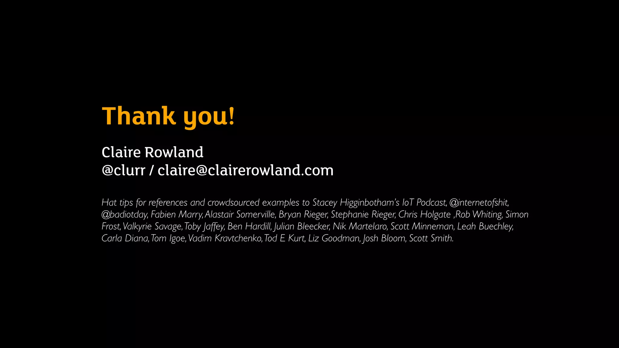 Thank you!
Claire Rowland  
@clurr / claire@clairerowland.com
Hat tips for references and crowdsourced examples to Stacey Higginbotham’s IoT Podcast, @internetofshit,
@badiotday, Fabien Marry,Alastair Somerville, Bryan Rieger, Stephanie Rieger, Chris Holgate ,Rob Whiting, Simon
Frost,Valkyrie Savage,Toby Jaffey, Ben Hardill, Julian Bleecker, Nik Martelaro, Scott Minneman, Leah Buechley,
Carla Diana,Tom Igoe,Vadim Kravtchenko,Tod E Kurt, Liz Goodman, Josh Bloom, Scott Smith.
 