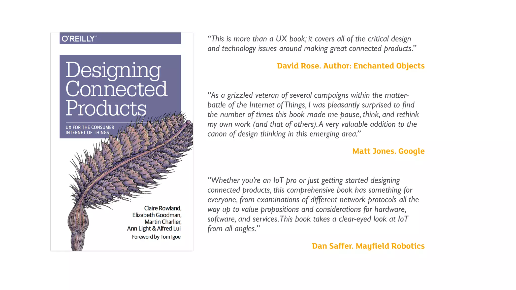 “This is more than a UX book; it covers all of the critical design
and technology issues around making great connected products.”
David Rose. Author: Enchanted Objects 
“As a grizzled veteran of several campaigns within the matter-
battle of the Internet ofThings, I was pleasantly surprised to ﬁnd
the number of times this book made me pause, think, and rethink
my own work (and that of others).A very valuable addition to the
canon of design thinking in this emerging area.”
Matt Jones. Google
 
“Whether you’re an IoT pro or just getting started designing
connected products, this comprehensive book has something for
everyone, from examinations of different network protocols all the
way up to value propositions and considerations for hardware,
software, and services.This book takes a clear-eyed look at IoT
from all angles.”
Dan Saffer. Mayﬁeld Robotics
 