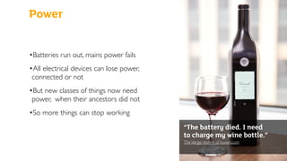 Power
•Batteries run out, mains power fails
•All electrical devices can lose power,
connected or not
•But new classes of things now need
power, when their ancestors did not
•So more things can stop working
“The battery died. I need
to charge my wine bottle.”
TheVerge review of kuvee.com 
 