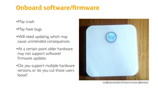 Onboard software/ﬁrmware
•May crash
•May have bugs
•Will need updating, which may
cause unintended consequences
•At a certain point older hardware
may not support software/
ﬁrmware updates
•Do you support multiple hardware
versions, or do you cut those users
loose?
via @internetofshit, Richard Fortune (@iamkey)
 