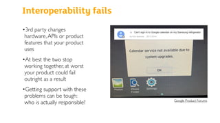 Interoperability fails
•3rd party changes
hardware,APIs or product
features that your product
uses
•At best the two stop
working together, at worst
your product could fail
outright as a result
•Getting support with these
problems can be tough:
who is actually responsible? Google Product Forums
 