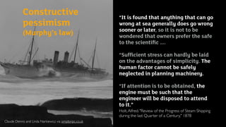 Claude Dennis and Linda Narkiewicz via simplonpc.co.uk
Constructive
pessimism  
(Murphy’s law)
“It is found that anything that can go
wrong at sea generally does go wrong
sooner or later, so it is not to be
wondered that owners prefer the safe
to the scientiﬁc ....
“Sufﬁcient stress can hardly be laid
on the advantages of simplicity. The
human factor cannot be safely
neglected in planning machinery.
“If attention is to be obtained, the
engine must be such that the
engineer will be disposed to attend
to it.”
Holt,Alfred. "Review of the Progress of Steam Shipping
during the last Quarter of a Century," 1878
 