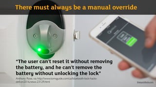 “The user can't reset it without removing
the battery, and he can't remove the
battery without unlocking the lock” 
Anthony Rose, via http://www.tomsguide.com/us/bluetooth-lock-hacks-
defcon2016,news-23129.html
There must always be a manual override
thequicklock.com
 