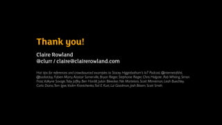 Thank you!
Claire Rowland  
@clurr / claire@clairerowland.com
Hat tips for references and crowdsourced examples to Stacey Higginbotham’s IoT Podcast, @internetofshit,
@badiotday, Fabien Marry,Alastair Somerville, Bryan Rieger, Stephanie Rieger, Chris Holgate ,Rob Whiting, Simon
Frost,Valkyrie Savage,Toby Jaffey, Ben Hardill, Julian Bleecker, Nik Martelaro, Scott Minneman, Leah Buechley,
Carla Diana,Tom Igoe,Vadim Kravtchenko,Tod E Kurt, Liz Goodman, Josh Bloom, Scott Smith.
 