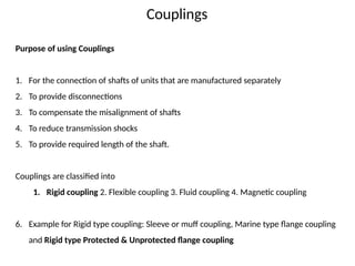 Couplings
Purpose of using Couplings
1. For the connection of shafts of units that are manufactured separately
2. To provide disconnections
3. To compensate the misalignment of shafts
4. To reduce transmission shocks
5. To provide required length of the shaft.
Couplings are classified into
1. Rigid coupling 2. Flexible coupling 3. Fluid coupling 4. Magnetic coupling
6. Example for Rigid type coupling: Sleeve or muff coupling, Marine type flange coupling
and Rigid type Protected & Unprotected flange coupling
 