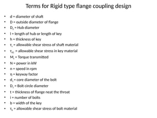 Terms for Rigid type flange coupling design
• d = diameter of shaft
• D = outside diameter of flange
• D2 = Hub diameter
• l = length of hub or length of key
• h = thickness of key
• τs = allowable shear stress of shaft material
• τd2 = allowable shear stress in key material
• Mt = Torque transmitted
• N = power in kW
• n = speed in rpm
• η = keyway factor
• d1 = core diameter of the bolt
• D1 = Bolt circle diameter
• t = thickness of flange neat the throat
• i = number of bolts
• b = width of the key
• τb = allowable shear stress of bolt material
 