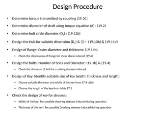 Design Procedure
• Determine torque transmitted by coupling (19.3C)
• Determine diameter of shaft using torque equation (d) : (19.2)
• Determine bolt circle diameter (D1) : (19.12b)
• Design the Hub for suitable dimension (D2) & (l) = (19.13b) & (19.14d)
• Design of flange: Outer diameter and thickness: (19.14b)
– Check the dimensions of flange for shear stress induced (19.6)
• Design the bolts: Number of bolts and Diameter: (19.1b) & (19.4)
– Check the diameter of bolt for crushing stresses induced
• Design of Key: Identify suitable size of key (width, thickness and length):
– Choose suitable thickness and width of the key from 17.4 table
– Choose the length of the key from table 17.5
• Check the design of key for stresses:
– Width of the key: For possible shearing stresses induced during operation
– Thickness of the key : For possible Crushing stresses induced during operation
 