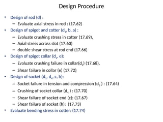 Design Procedure
• Design of rod (d) :
– Evaluate axial stress in rod : (17.62)
• Design of spigot and cotter (d1, b, a) :
– Evaluate crushing stress in cotter (17.69),
– Axial stress across slot (17.63)
– double shear stress at rod end (17.66)
• Design of spigot collar (d2, e):
– Evaluate crushing failure in collar(d2) (17.68),
– Shear failure in collar (e) (17.72)
• Design of socket (d3, d4, c, h):
– Socket failure in tension and compression (d3 ) : (17.64)
– Crushing of socket collar (d4 ) : (17.70)
– Shear failure of socket end (c): (17.67)
– Shear failure of socket (h): (17.73)
• Evaluate bending stress in cotter: (17.74)
 