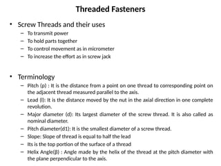 Threaded Fasteners
• Screw Threads and their uses
– To transmit power
– To hold parts together
– To control movement as in micrometer
– To increase the effort as in screw jack
• Terminology
– Pitch (p) : It is the distance from a point on one thread to corresponding point on
the adjacent thread measured parallel to the axis.
– Lead (l): It is the distance moved by the nut in the axial direction in one complete
revolution.
– Major diameter (d): Its largest diameter of the screw thread. It is also called as
nominal diameter.
– Pitch diameter(d1): It is the smallest diameter of a screw thread.
– Slope: Slope of thread is equal to half the lead
– Its is the top portion of the surface of a thread
– Helix Angle(β) : Angle made by the helix of the thread at the pitch diameter with
the plane perpendicular to the axis.
 
