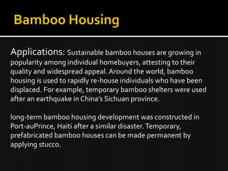 Applications: Sustainable bamboo houses are growing in
popularity among individual homebuyers, attesting to their
quality and widespread appeal. Around the world, bamboo
housing is used to rapidly re-house individuals who have been
displaced. For example, temporary bamboo shelters were used
after an earthquake in China’s Sichuan province.
long-term bamboo housing development was constructed in
Port-auPrince, Haiti after a similar disaster.Temporary,
prefabricated bamboo houses can be made permanent by
applying stucco.
 