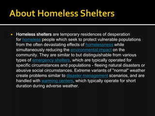  Homeless shelters are temporary residences of desperation
for homeless people which seek to protect vulnerable populations
from the often devastating effects of homelessness while
simultaneously reducing the environmental impact on the
community. They are similar to but distinguishable from various
types of emergency shelters, which are typically operated for
specific circumstances and populations - fleeing natural disasters or
abusive social circumstances. Extreme variants of "normal" weather
create problems similar to disaster management scenarios, and are
handled with warming centers, which typically operate for short
duration during adverse weather.
 