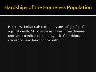 Homeless individuals constantly are in fight for life
against death. Millions die each year from diseases,
untreated medical conditions, lack of nutrition,
starvation, and freezing to death.
 