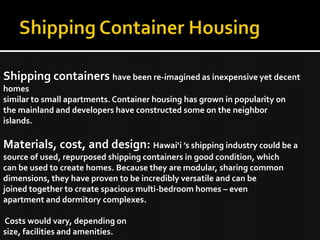 Shipping containers have been re-imagined as inexpensive yet decent
homes
similar to small apartments. Container housing has grown in popularity on
the mainland and developers have constructed some on the neighbor
islands.
Materials, cost, and design: Hawai‘i ’s shipping industry could be a
source of used, repurposed shipping containers in good condition, which
can be used to create homes. Because they are modular, sharing common
dimensions, they have proven to be incredibly versatile and can be
joined together to create spacious multi-bedroom homes – even
apartment and dormitory complexes.
Costs would vary, depending on
size, facilities and amenities.
 