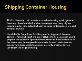 Uses: The state could introduce container housing into its general
inventory of traditional affordable housing options; many higher-
income families have actually chosen shipping containers as a low-cost
and green option.
Honolulu City CouncilmanTom Berg also has suggested shipping
container housing be part of a larger solution to homelessness. Berg’s
proposal would permit agricultural landowners to allow individuals to
live in container housing on their property. In turn, residents would
provide farm labor and/or function as a security presence to stop
vandalism and illegal dumping.
 