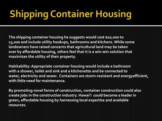 The shipping container housing he suggests would cost $10,000 to
13,000 and include utility hookups, bathrooms and kitchens. While some
landowners have raised concerns that agricultural land may be taken
over by affordable housing, others feel that it is a win-win solution that
maximizes the utility of their property.
Habitability: Appropriate container housing would include a bathroom
with a shower, toilet and sink and a kitchenette and be connected to
water, electricity and sewer. Containers are storm-resistant and energyefficient,
with little need for maintenance.
By promoting novel forms of construction, container construction could also
create jobs in the construction industry. Hawai‘i could become a leader in
green, affordable housing by harnessing local expertise and available
resources.
 