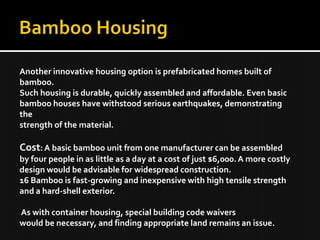 Another innovative housing option is prefabricated homes built of
bamboo.
Such housing is durable, quickly assembled and affordable. Even basic
bamboo houses have withstood serious earthquakes, demonstrating
the
strength of the material.
Cost:A basic bamboo unit from one manufacturer can be assembled
by four people in as little as a day at a cost of just $6,000.A more costly
design would be advisable for widespread construction.
16 Bamboo is fast-growing and inexpensive with high tensile strength
and a hard-shell exterior.
As with container housing, special building code waivers
would be necessary, and finding appropriate land remains an issue.
 
