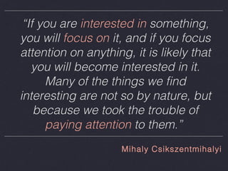 “If you are interested in something,
you will focus on it, and if you focus
attention on anything, it is likely that
you will become interested in it.
Many of the things we find
interesting are not so by nature, but
because we took the trouble of
paying attention to them.”
Mihaly Csikszentmihalyi

 