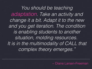 You should be teaching
adaptation. Take an activity and
change it a bit. Adapt it to the new
and you get iteration. The condition
is enabling students to another
situation, molding resources.
It is in the multimodality of CALL that
complex theory emerges.”
~ Diane Larsen-Freeman

 
