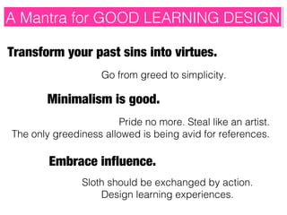 A Mantra for GOOD LEARNING DESIGN
A Mantra for GOOD LEARNING DESIGN
Transform your past sins into virtues.
Go from greed to simplicity.

Minimalism is good.
Pride no more. Steal like an artist.
The only greediness allowed is being avid for references.

Embrace influence.
Sloth should be exchanged by action.
Design learning experiences.

 