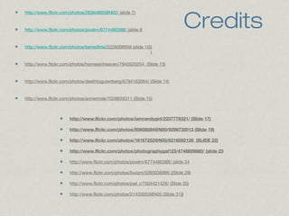 Credits

http://www.flickr.com/photos/28364885@N02/ (slide 7)

http://www.flickr.com/photos/pixelrn/6774480388/ (slide 8

http://www.flickr.com/photos/benedikte/2226008958 (slide 10))
)

http://www.flickr.com/photos/homiesinheaven/7940520254 (Slide 13)

http://www.flickr.com/photos/deathtogutenberg/6784163064/ (Slide 14)

http://www.flickr.com/photos/anniemole/7028659311 (Slide 15)

http://www.flickr.com/photos/iamrandygirl/2237778321/ (Slide 17)
http://www.flickr.com/photos/85608594@N00/9299732013 (Slide 19)
http://www.flickr.com/photos/16167252@N00/6216092126 (SLIDE 22)
http://www.flickr.com/photos/photographygal123/4748809880/ (slide 23
http://www.flickr.com/photos/pixelrn/6774480388/ (slide 24
http://www.flickr.com/photos/louizm/5393036995 ((Slide 29)
http://www.flickr.com/photos/joel_r/7504421426/ (Slide 30)
http://www.flickr.com/photos/21433053@N05 (Slide 31))

 