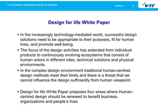 1026/09/2013
Design for life White Paper
In the increasingly technology-mediated world, successful design
solutions need to be appropriate to their purposes, fit for human
lives, and promote well-being.
The focus of the design activities has extended from individual
products to continuously evolving ecosystems that consist of
human actors in different roles, technical solutions and physical
environments.
In the complex design environment traditional human-centred
design methods meet their limits and there is a threat that we
cannot influence the design sufficiently from human viewpoint.
Design for life White Paper proposes four areas where Human-
centred design should be renewed to benefit business,
organizations and people’s lives
 