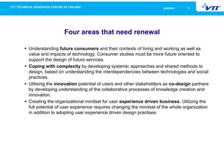 1226/09/2013
Four areas that need renewal
Understanding future consumers and their contexts of living and working as well as
value and impacts of technology. Consumer studies must be more future oriented to
support the design of future services.
Coping with complexity by developing systemic approaches and shared methods to
design, based on understanding the interdependencies between technologies and social
practices.
Utilising the innovation potential of users and other stakeholders as co-design partners
by developing understanding of the collaborative processes of knowledge creation and
innovation.
Creating the organizational mindset for user experience driven business. Utilizing the
full potential of user experience requires changing the mindset of the whole organization
in addition to adopting user experience driven design practises.
 