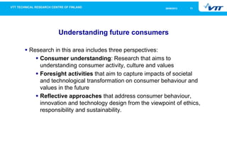 1326/09/2013
Understanding future consumers
Research in this area includes three perspectives:
Consumer understanding: Research that aims to
understanding consumer activity, culture and values
Foresight activities that aim to capture impacts of societal
and technological transformation on consumer behaviour and
values in the future
Reflective approaches that address consumer behaviour,
innovation and technology design from the viewpoint of ethics,
responsibility and sustainability.
 