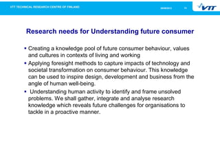 1426/09/2013
Research needs for Understanding future consumer
Creating a knowledge pool of future consumer behaviour, values
and cultures in contexts of living and working
Applying foresight methods to capture impacts of technology and
societal transformation on consumer behaviour. This knowledge
can be used to inspire design, development and business from the
angle of human well-being.
Understanding human activity to identify and frame unsolved
problems. We shall gather, integrate and analyse research
knowledge which reveals future challenges for organisations to
tackle in a proactive manner.
 