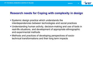 1626/09/2013
Research needs for Coping with complexity in design
Systemic design practice which understands the
interdependencies between technologies and social practices
Understanding human activity, decision-making and use of tools in
real-life situations, and development of appropriate ethnographic
and experimental methods
Methods and practices of developing perspectives of socio-
technical transformations and their long term impacts
 