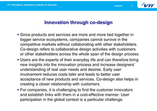1726/09/2013
Innovation through co-design
Since products and services are more and more tied together in
bigger service ecosystems, companies cannot survive in the
competitive markets without collaborating with other stakeholders.
Co-design refers to collaborative design activities with customers
or other stakeholders across the whole span of the design process.
Users are the experts of their everyday life and can therefore bring
new insights into the innovation process and increase designers’
understanding of real user needs and desires. Early user
involvement reduces costs later and leads to better user
acceptance of new products and services. Co-design also helps in
creating a closer relationship with customers.
For companies, it is challenging to find the customer innovators
and establish links with them in a cost-effective manner. User
participation in the global context is a particular challenge.
 