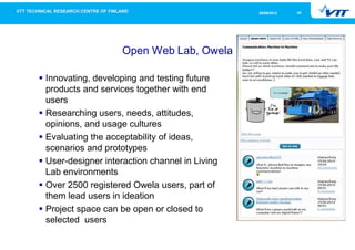 2026/09/2013
Open Web Lab, Owela
Innovating, developing and testing future
products and services together with end
users
Researching users, needs, attitudes,
opinions, and usage cultures
Evaluating the acceptability of ideas,
scenarios and prototypes
User-designer interaction channel in Living
Lab environments
Over 2500 registered Owela users, part of
them lead users in ideation
Project space can be open or closed to
selected users
 