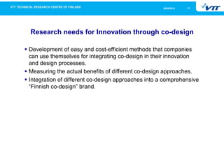 2126/09/2013
Research needs for Innovation through co-design
Development of easy and cost-efficient methods that companies
can use themselves for integrating co-design in their innovation
and design processes.
Measuring the actual benefits of different co-design approaches.
Integration of different co-design approaches into a comprehensive
“Finnish co-design” brand.
 