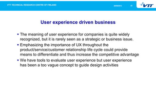 2226/09/2013
User experience driven business
The meaning of user experience for companies is quite widely
recognized, but it is rarely seen as a strategic or business issue.
Emphasizing the importance of UX throughout the
product/service/customer relationship life cycle could provide
means to differentiate and thus increase the competitive advantage
We have tools to evaluate user experience but user experience
has been a too vague concept to guide design activities
 