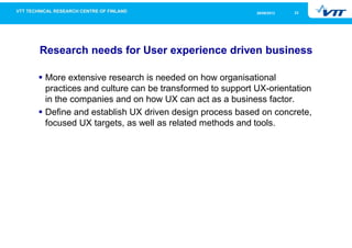 2326/09/2013
Research needs for User experience driven business
More extensive research is needed on how organisational
practices and culture can be transformed to support UX-orientation
in the companies and on how UX can act as a business factor.
Define and establish UX driven design process based on concrete,
focused UX targets, as well as related methods and tools.
 