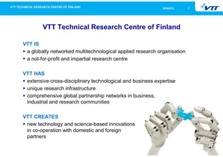 326/09/2013
VTT Technical Research Centre of Finland
VTT IS
a globally networked multitechnological applied research organisation
a not-for-profit and impartial research centre
VTT HAS
extensive cross-disciplinary technological and business expertise
unique research infrastructure
comprehensive global partnership networks in business,
industrial and research communities
VTT CREATES
new technology and science-based innovations
in co-operation with domestic and foreign
partners
 