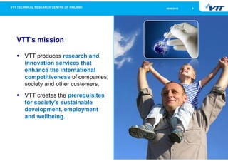 526/09/2013
VTT’s mission
VTT produces research and
innovation services that
enhance the international
competitiveness of companies,
society and other customers.
VTT creates the prerequisites
for society’s sustainable
development, employment
and wellbeing.
 