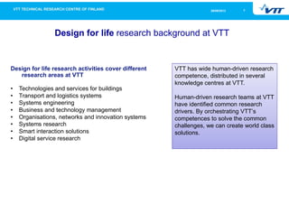 726/09/2013
Design for life research background at VTT
VTT has wide human-driven research
competence, distributed in several
knowledge centres at VTT.
Human-driven research teams at VTT
have identified common research
drivers. By orchestrating VTT’s
competences to solve the common
challenges, we can create world class
solutions.
Design for life research activities cover different
research areas at VTT
• Technologies and services for buildings
• Transport and logistics systems
• Systems engineering
• Business and technology management
• Organisations, networks and innovation systems
• Systems research
• Smart interaction solutions
• Digital service research
 