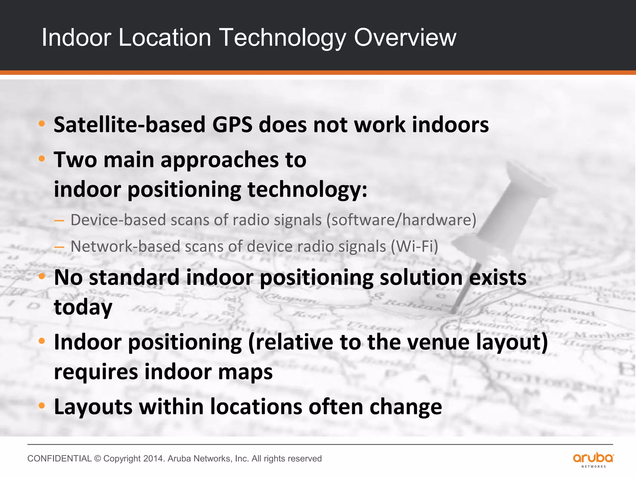 CONFIDENTIAL © Copyright 2014. Aruba Networks, Inc. All rights reserved
Indoor Location Technology Overview
• Satellite-based GPS does not work indoors
• Two main approaches to
indoor positioning technology:
– Device-based scans of radio signals (software/hardware)
– Network-based scans of device radio signals (Wi-Fi)
• No standard indoor positioning solution exists
today
• Indoor positioning (relative to the venue layout)
requires indoor maps
• Layouts within locations often change
 
