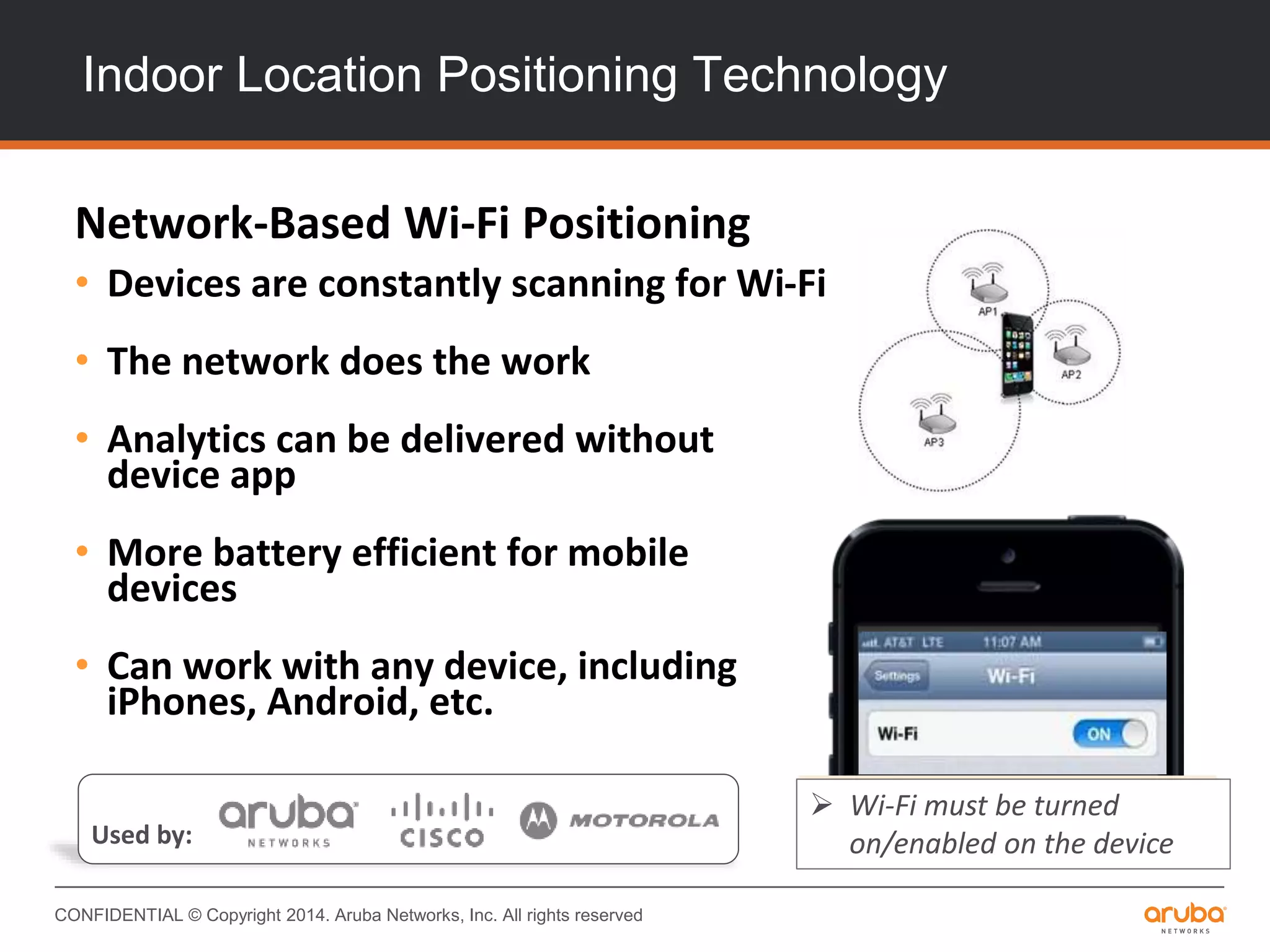 CONFIDENTIAL © Copyright 2014. Aruba Networks, Inc. All rights reserved
Indoor Location Positioning Technology
Network-Based Wi-Fi Positioning
• Devices are constantly scanning for Wi-Fi
• The network does the work
• Analytics can be delivered without
device app
• More battery efficient for mobile
devices
• Can work with any device, including
iPhones, Android, etc.
 Wi-Fi must be turned
on/enabled on the deviceUsed by:
 