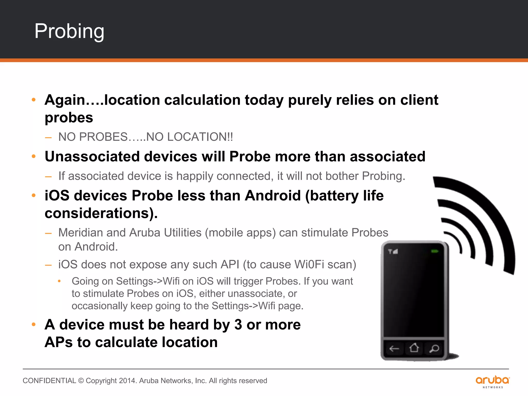 CONFIDENTIAL © Copyright 2014. Aruba Networks, Inc. All rights reserved
Probing
• Again….location calculation today purely relies on client
probes
– NO PROBES…..NO LOCATION!!
• Unassociated devices will Probe more than associated
– If associated device is happily connected, it will not bother Probing.
• iOS devices Probe less than Android (battery life
considerations).
– Meridian and Aruba Utilities (mobile apps) can stimulate Probes
on Android.
– iOS does not expose any such API (to cause Wi0Fi scan)
• Going on Settings->Wifi on iOS will trigger Probes. If you want
to stimulate Probes on iOS, either unassociate, or
occasionally keep going to the Settings->Wifi page.
• A device must be heard by 3 or more
APs to calculate location
 