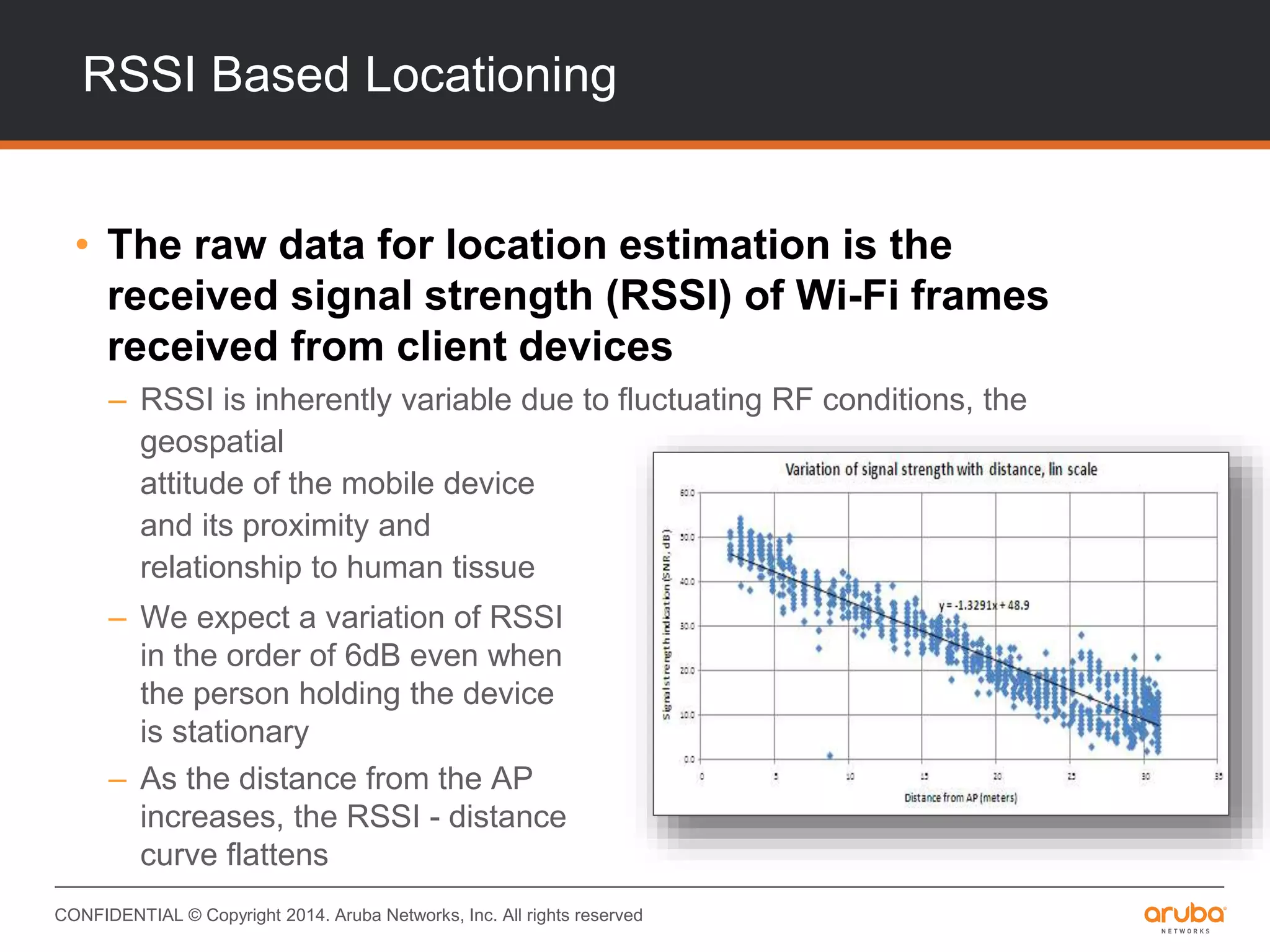 CONFIDENTIAL © Copyright 2014. Aruba Networks, Inc. All rights reserved
RSSI Based Locationing
• The raw data for location estimation is the
received signal strength (RSSI) of Wi-Fi frames
received from client devices
– RSSI is inherently variable due to fluctuating RF conditions, the
geospatial
attitude of the mobile device
and its proximity and
relationship to human tissue
– We expect a variation of RSSI
in the order of 6dB even when
the person holding the device
is stationary
– As the distance from the AP
increases, the RSSI - distance
curve flattens
 