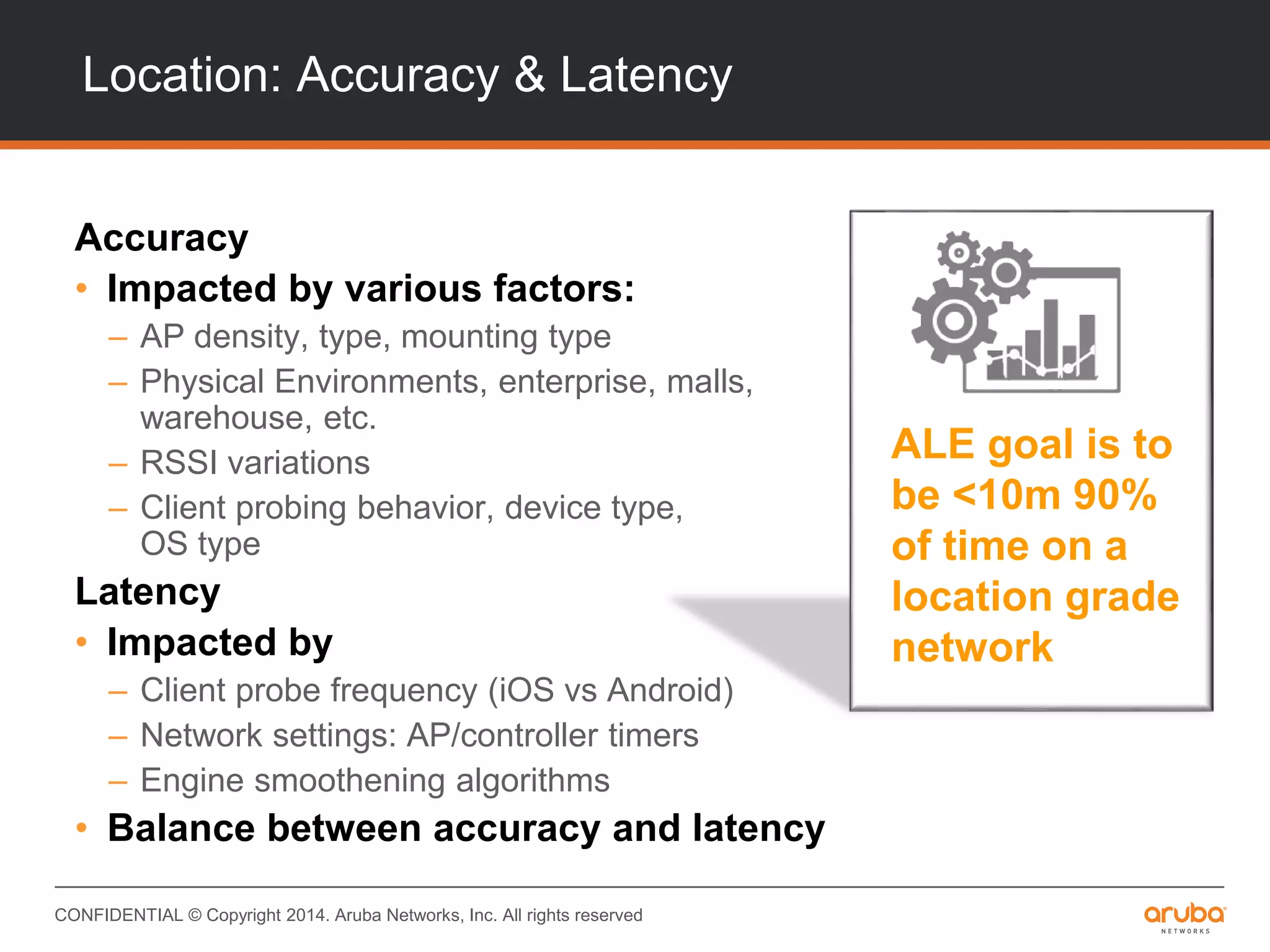 CONFIDENTIAL © Copyright 2014. Aruba Networks, Inc. All rights reserved
Location: Accuracy & Latency
Accuracy
• Impacted by various factors:
– AP density, type, mounting type
– Physical Environments, enterprise, malls,
warehouse, etc.
– RSSI variations
– Client probing behavior, device type,
OS type
Latency
• Impacted by
– Client probe frequency (iOS vs Android)
– Network settings: AP/controller timers
– Engine smoothening algorithms
• Balance between accuracy and latency
ALE goal is to
be <10m 90%
of time on a
location grade
network
 
